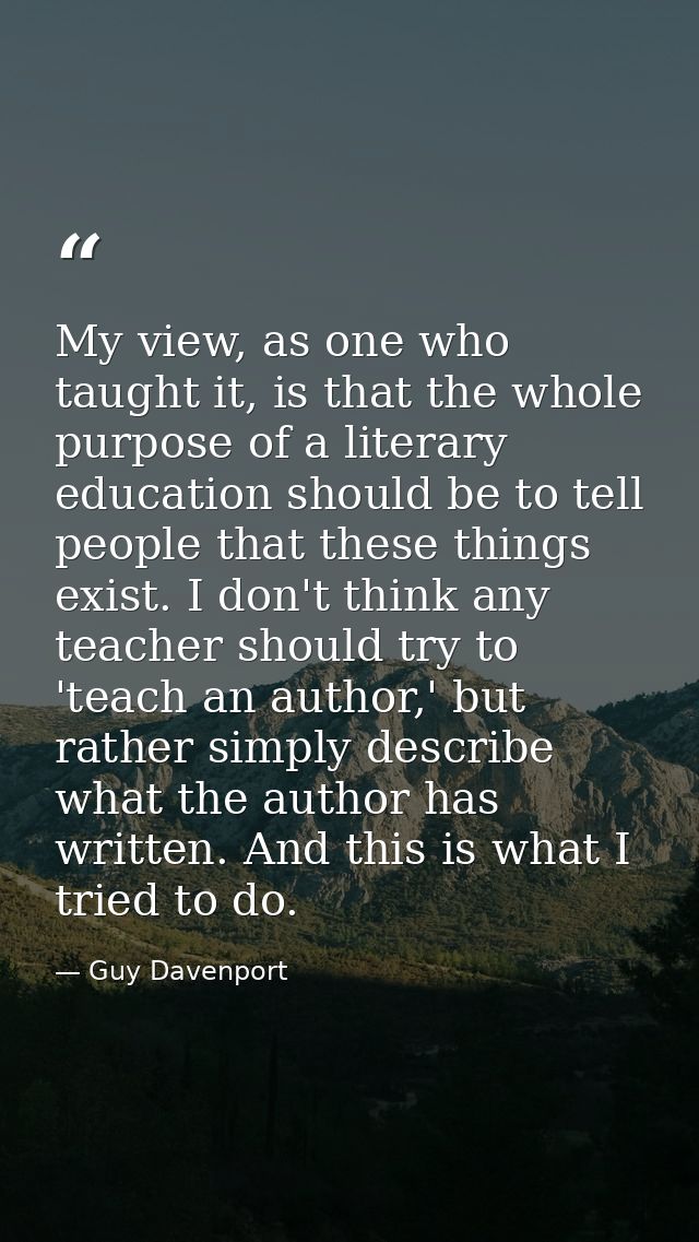 My view, as one who taught it, is that the whole purpose of a literary education should be to tell people that these thi — Guy Davenport