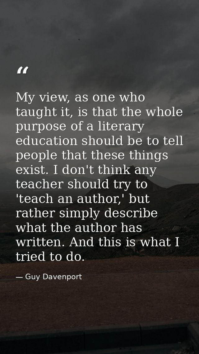 My view, as one who taught it, is that the whole purpose of a literary education should be to tell people that these thi — Guy Davenport