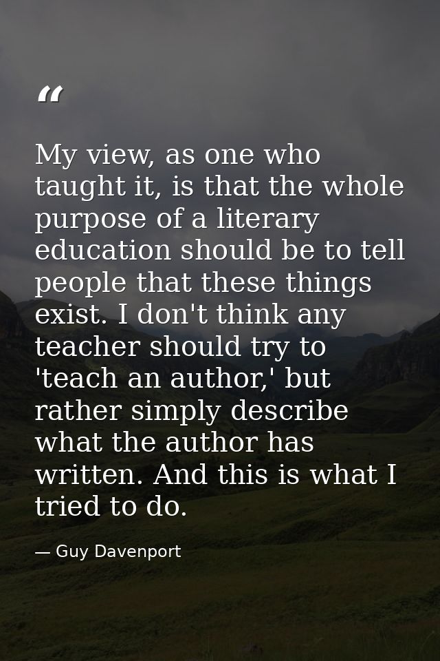 My view, as one who taught it, is that the whole purpose of a literary education should be to tell people that these thi — Guy Davenport
