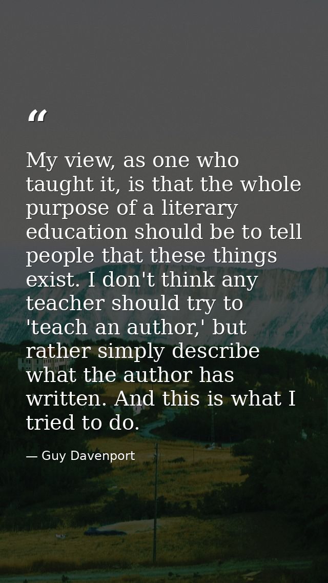 My view, as one who taught it, is that the whole purpose of a literary education should be to tell people that these thi — Guy Davenport