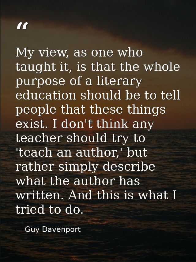 My view, as one who taught it, is that the whole purpose of a literary education should be to tell people that these thi — Guy Davenport
