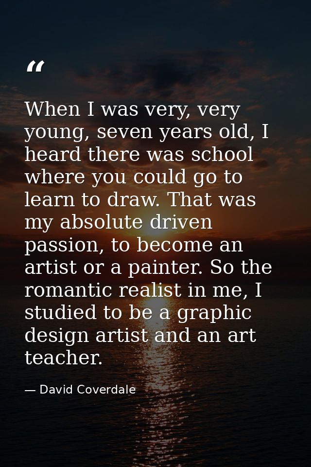 When I was very, very young, seven years old, I heard there was school where you could go to learn to draw. That was my  — David Coverdale