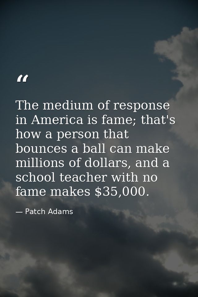 The medium of response in America is fame; that's how a person that bounces a ball can make millions of dollars, and a s — Patch Adams
