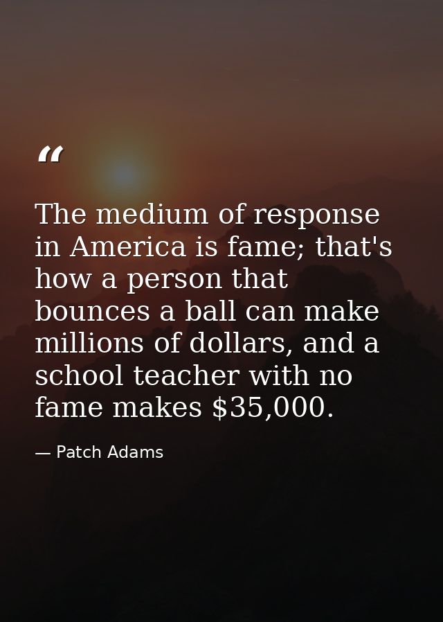 The medium of response in America is fame; that's how a person that bounces a ball can make millions of dollars, and a s — Patch Adams