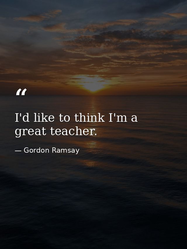 I'd like to think I'm a great teacher. — Gordon Ramsay