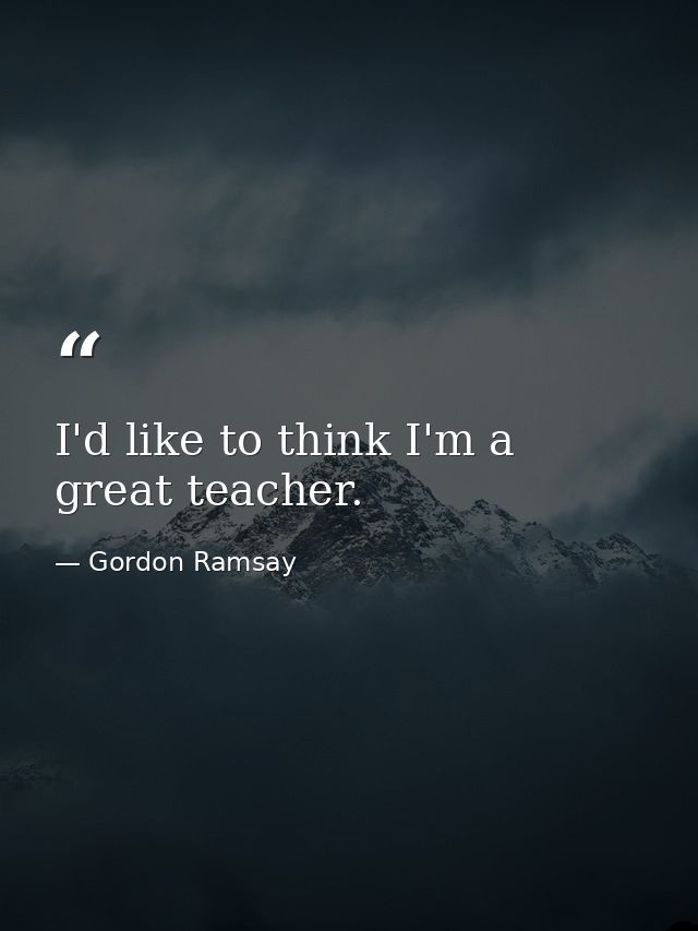 I'd like to think I'm a great teacher. — Gordon Ramsay