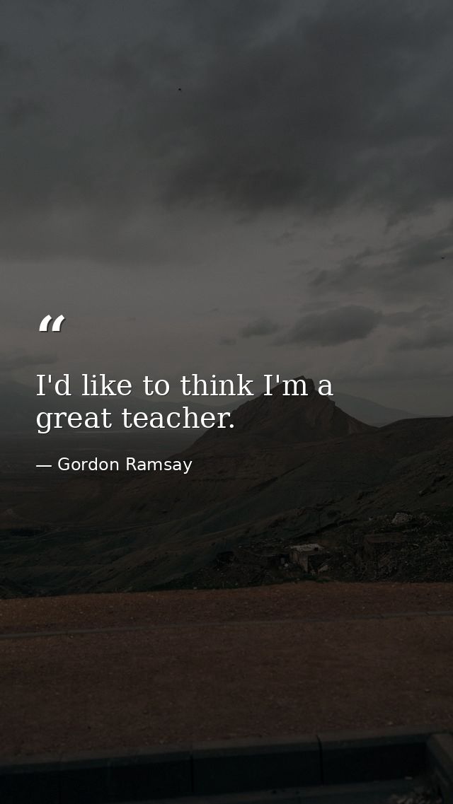 I'd like to think I'm a great teacher. — Gordon Ramsay