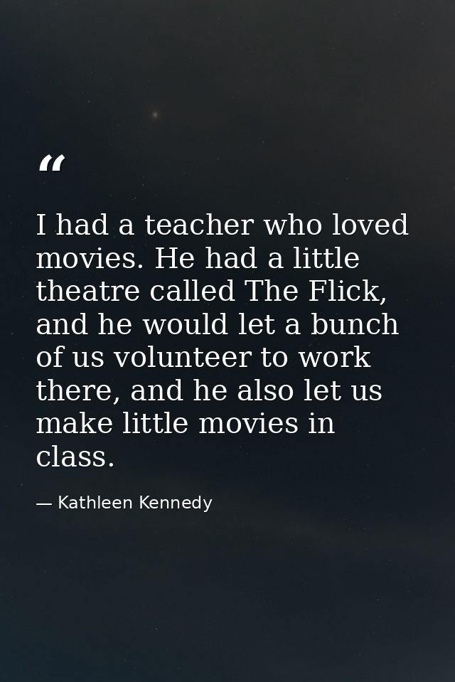 I had a teacher who loved movies. He had a little theatre called The Flick, and he would let a bunch of us volunteer to  — Kathleen Kennedy