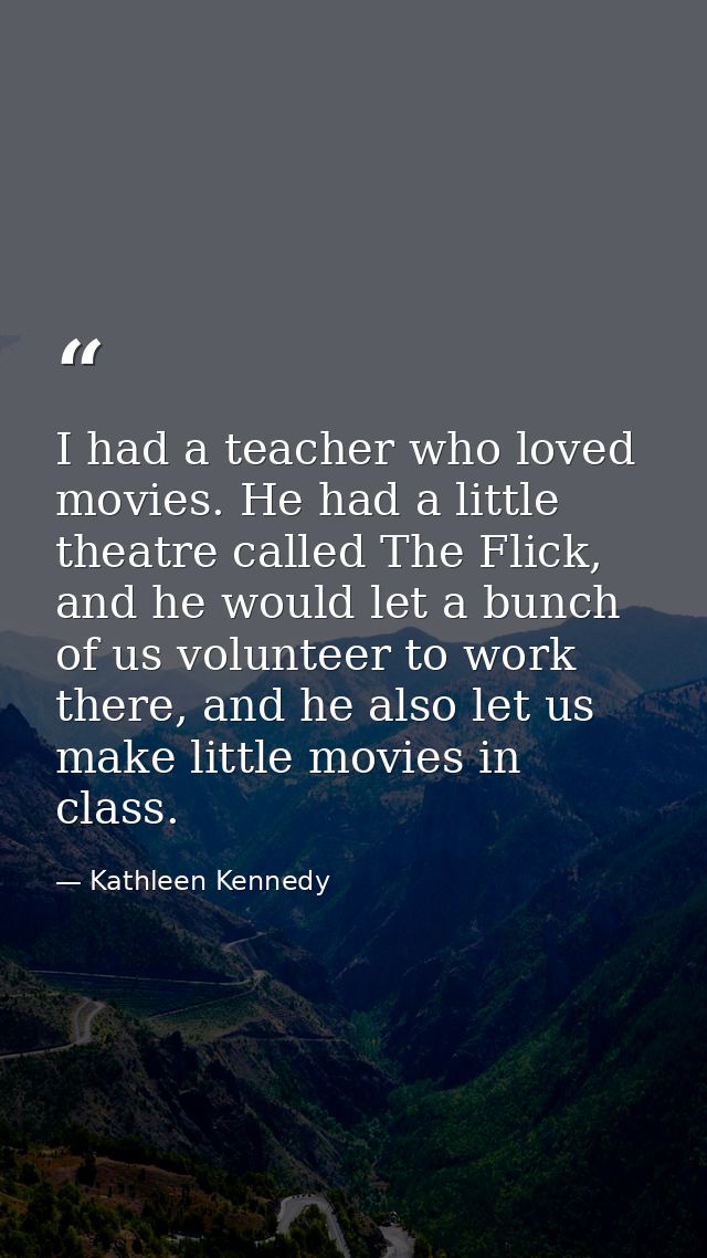 I had a teacher who loved movies. He had a little theatre called The Flick, and he would let a bunch of us volunteer to  — Kathleen Kennedy