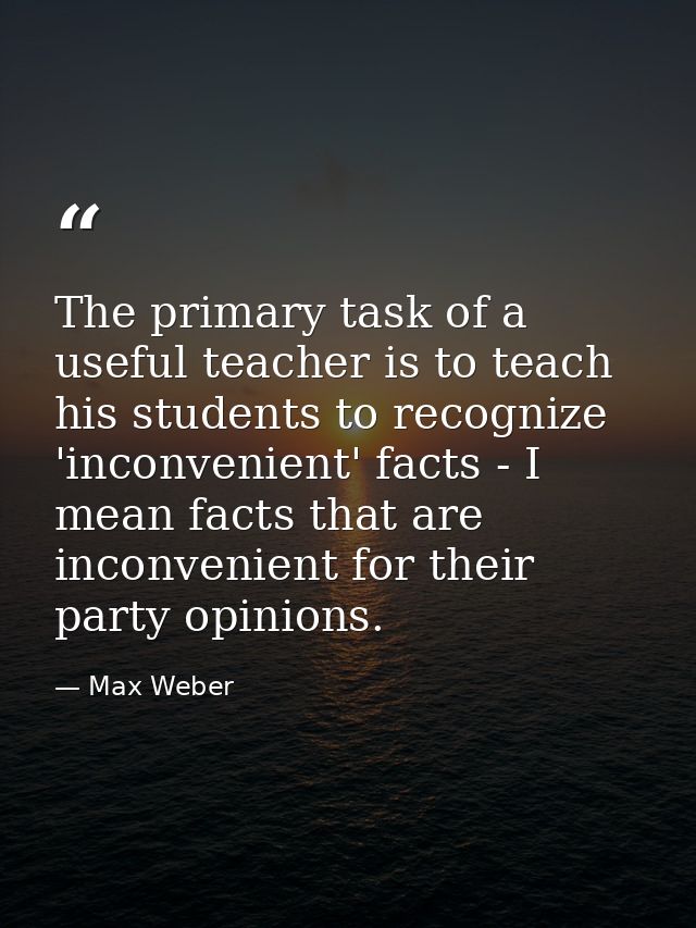 The primary task of a useful teacher is to teach his students to recognize 'inconvenient' facts - I mean facts that are  — Max Weber