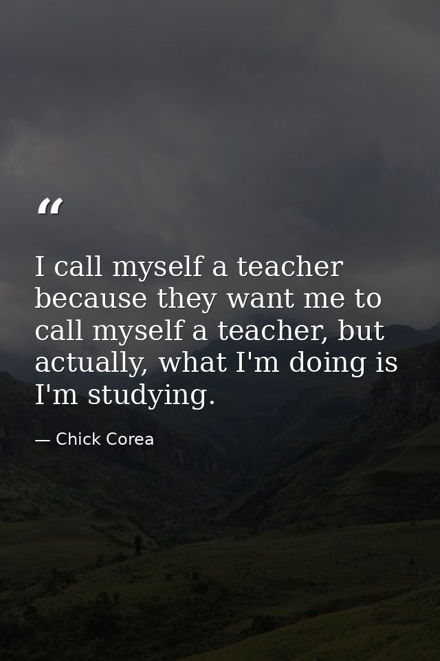 I call myself a teacher because they want me to call myself a teacher, but actually, what I'm doing is I'm studying. — Chick Corea