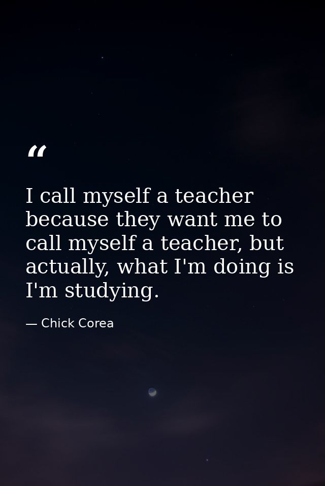 I call myself a teacher because they want me to call myself a teacher, but actually, what I'm doing is I'm studying. — Chick Corea