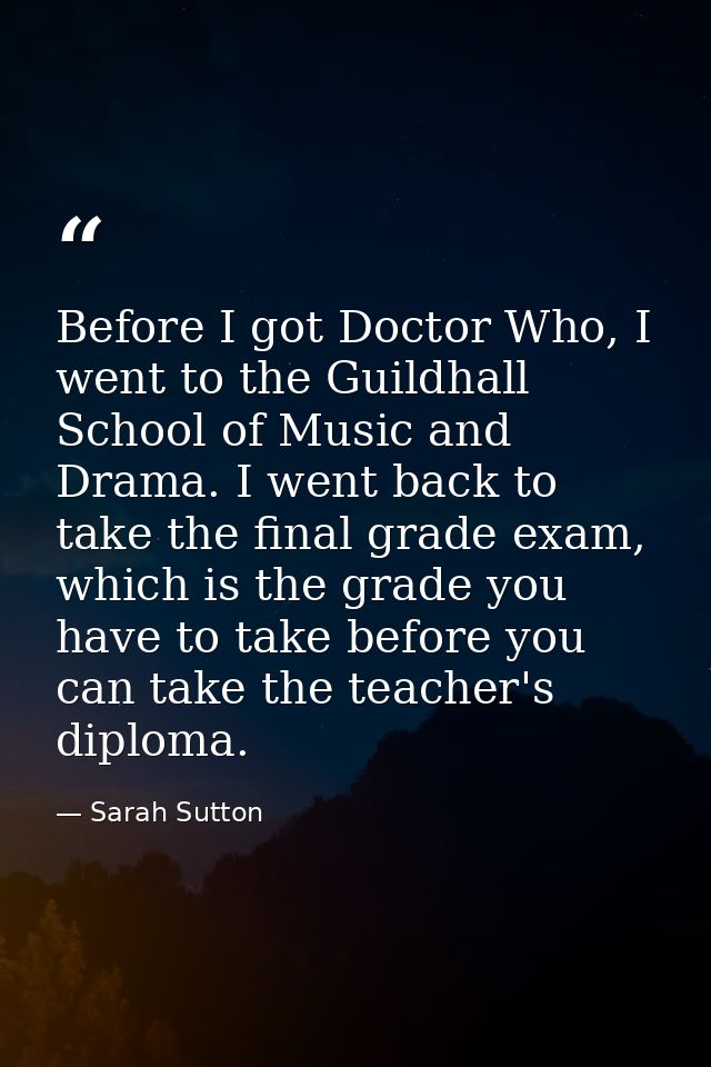 Before I got Doctor Who, I went to the Guildhall School of Music and Drama. I went back to take the final grade exam, wh — Sarah Sutton