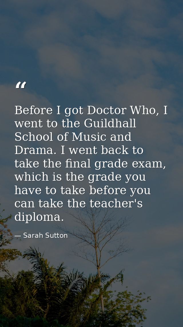 Before I got Doctor Who, I went to the Guildhall School of Music and Drama. I went back to take the final grade exam, wh — Sarah Sutton