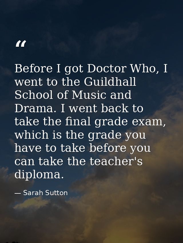 Before I got Doctor Who, I went to the Guildhall School of Music and Drama. I went back to take the final grade exam, wh — Sarah Sutton