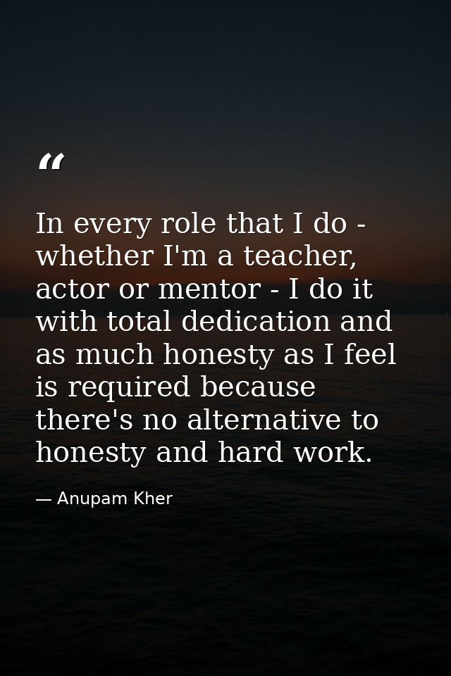 In every role that I do - whether I'm a teacher, actor or mentor - I do it with total dedication and as much honesty as  — Anupam Kher