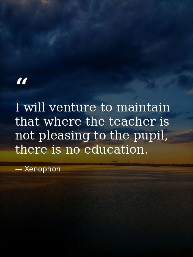 I will venture to maintain that where the teacher is not pleasing to the pupil, there is no education. — Xenophon