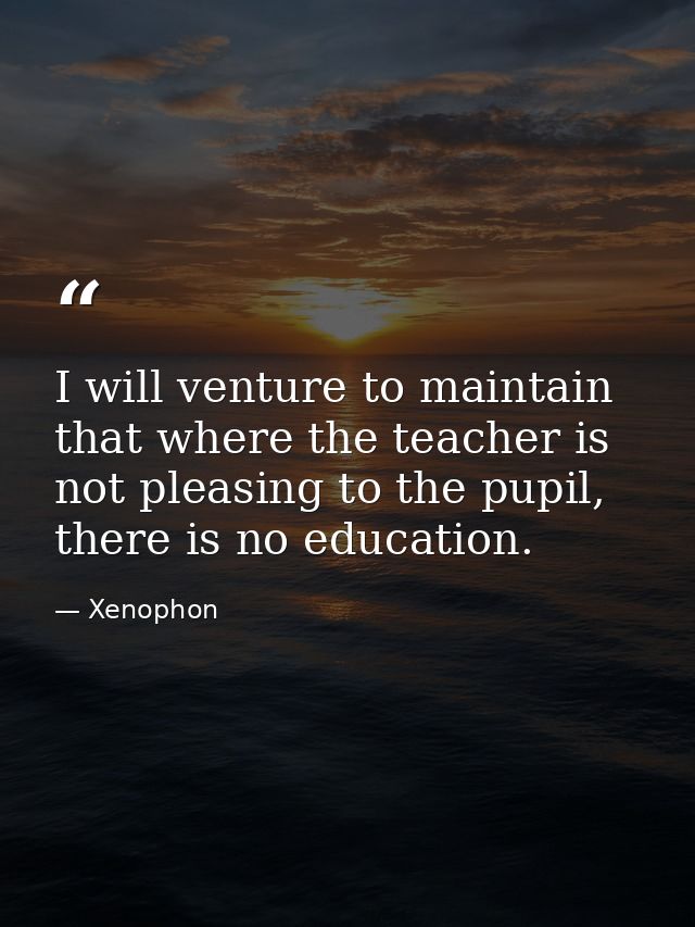 I will venture to maintain that where the teacher is not pleasing to the pupil, there is no education. — Xenophon