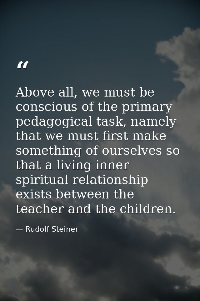 Above all, we must be conscious of the primary pedagogical task, namely that we must first make something of ourselves s — Rudolf Steiner