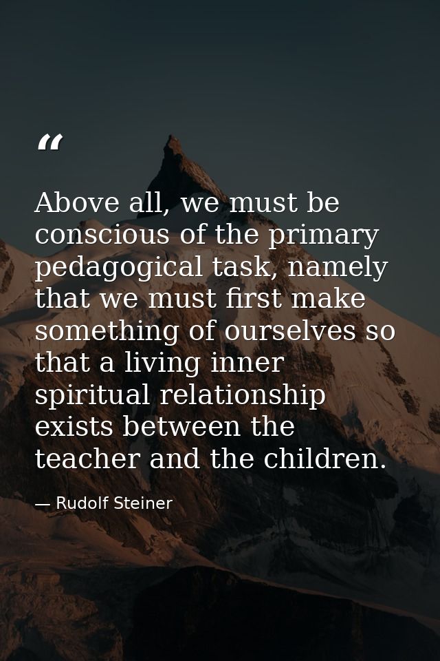 Above all, we must be conscious of the primary pedagogical task, namely that we must first make something of ourselves s — Rudolf Steiner