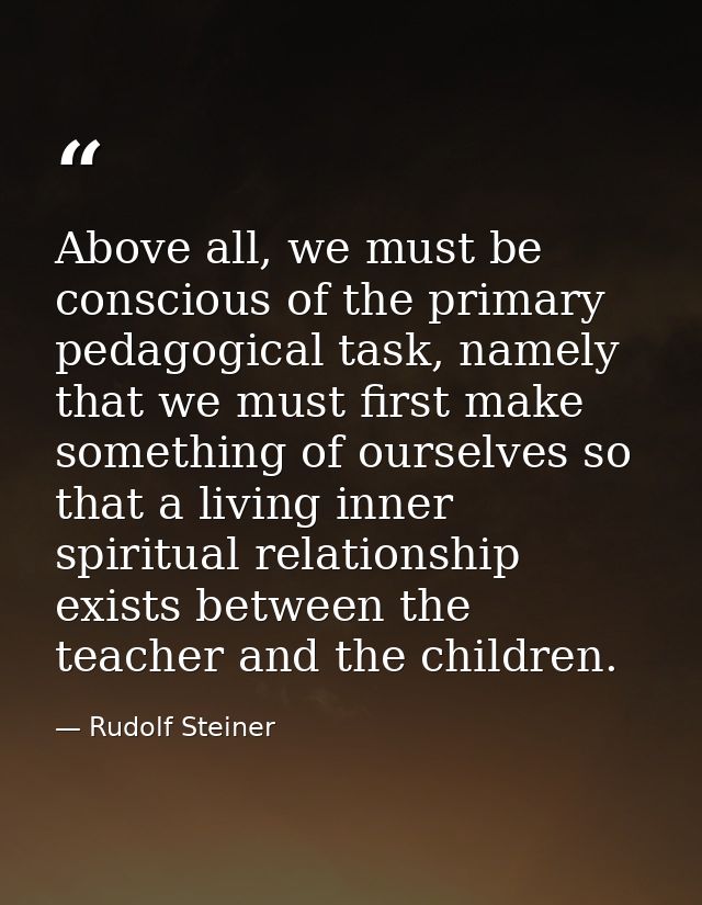 Above all, we must be conscious of the primary pedagogical task, namely that we must first make something of ourselves s — Rudolf Steiner