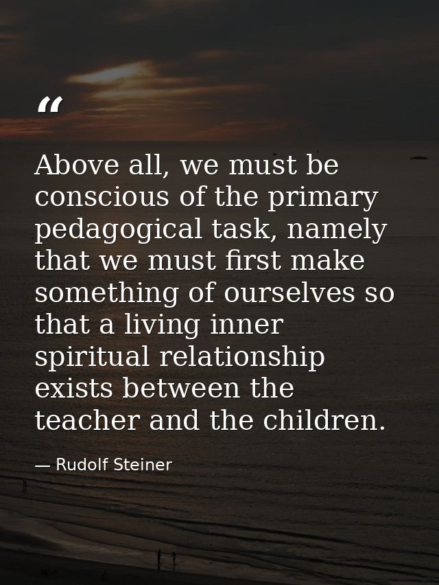 Above all, we must be conscious of the primary pedagogical task, namely that we must first make something of ourselves s — Rudolf Steiner