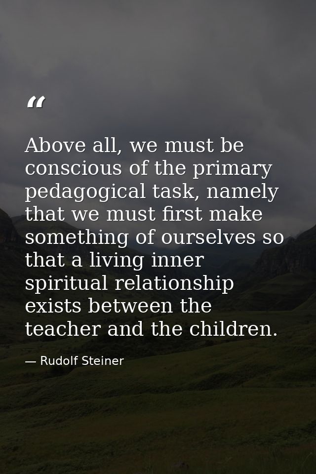 Above all, we must be conscious of the primary pedagogical task, namely that we must first make something of ourselves s — Rudolf Steiner