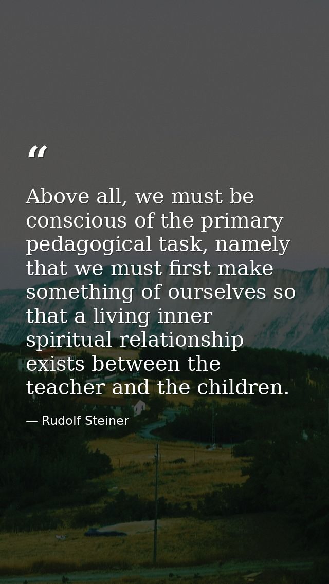 Above all, we must be conscious of the primary pedagogical task, namely that we must first make something of ourselves s — Rudolf Steiner