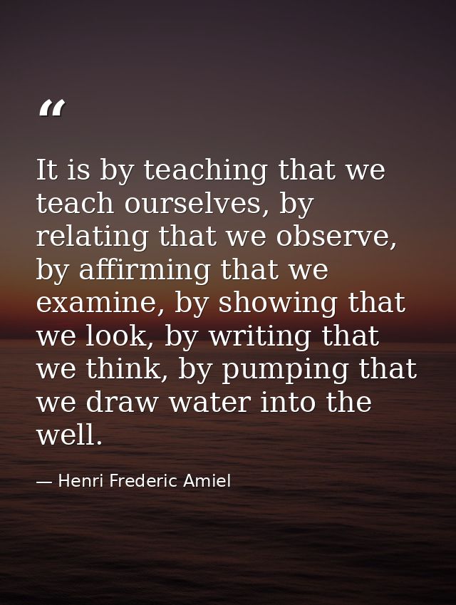 It is by teaching that we teach ourselves, by relating that we observe, by affirming that we examine, by showing that we — Henri Frederic Amiel