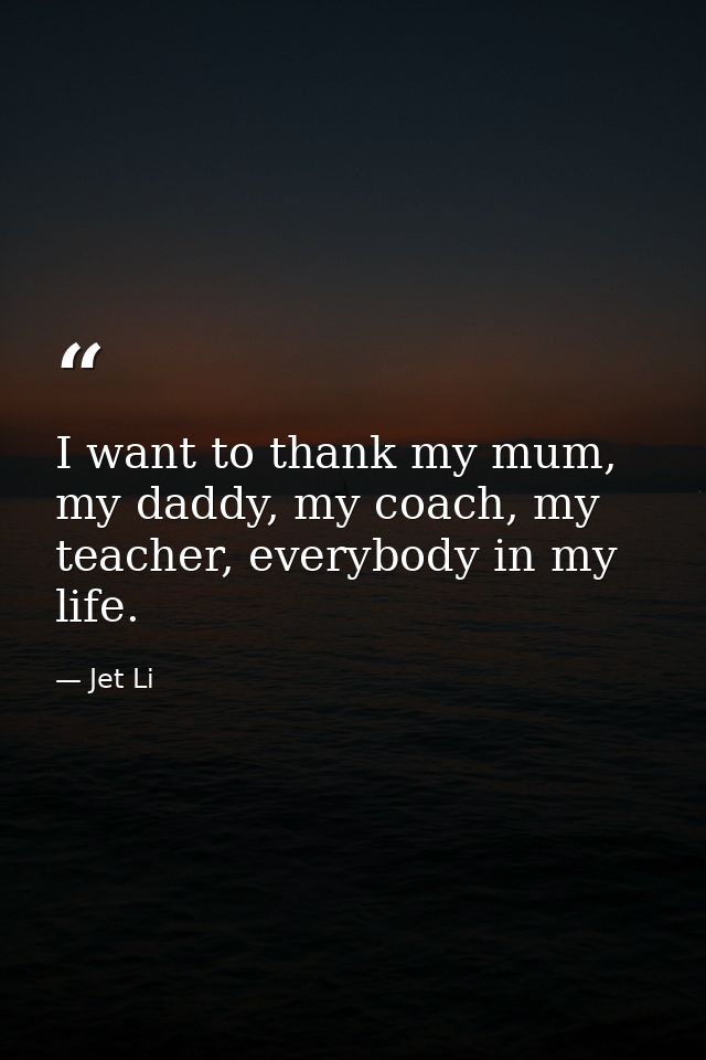 I want to thank my mum, my daddy, my coach, my teacher, everybody in my life. — Jet Li