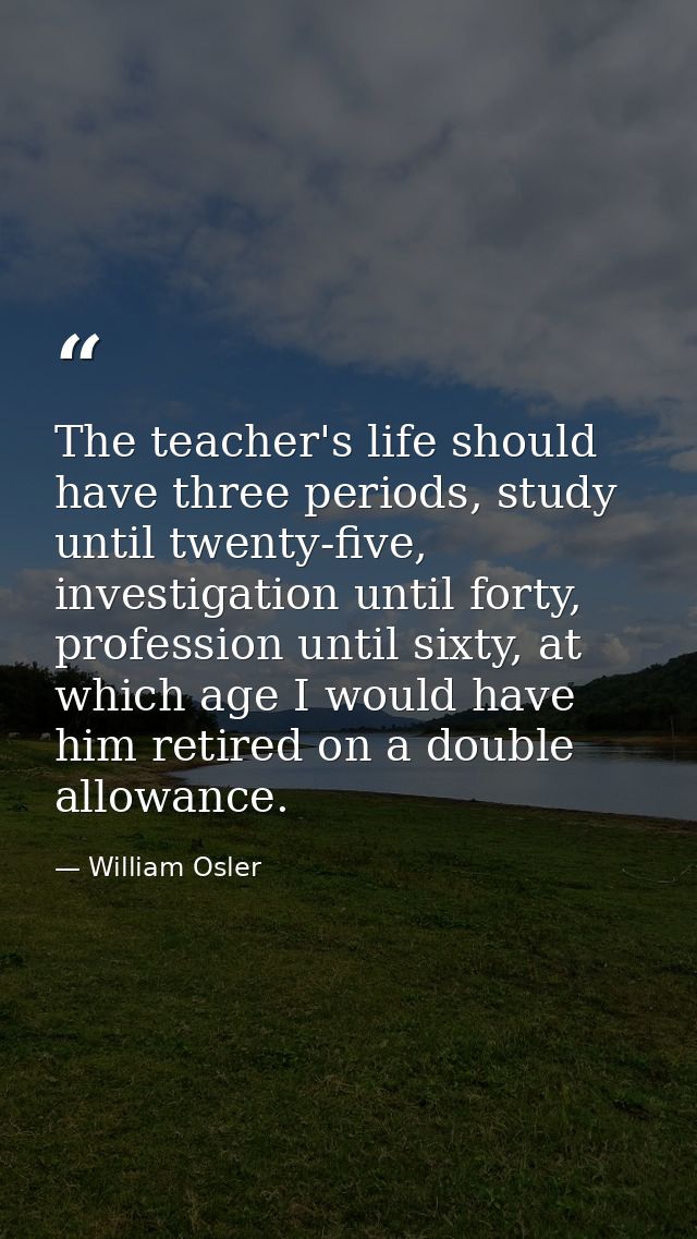 The teacher's life should have three periods, study until twenty-five, investigation until forty, profession until sixty — William Osler