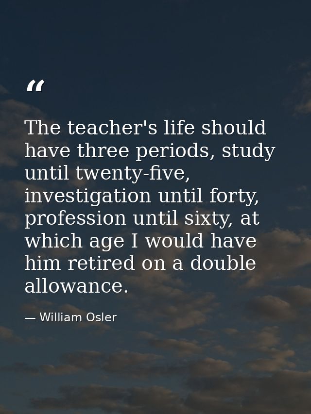 The teacher's life should have three periods, study until twenty-five, investigation until forty, profession until sixty — William Osler