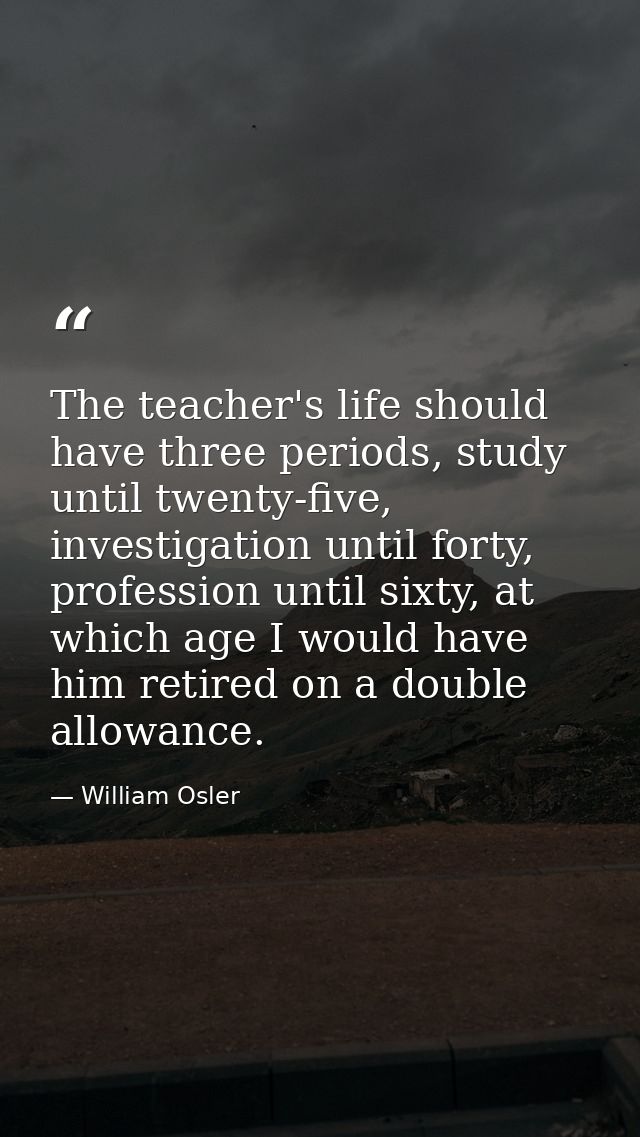 The teacher's life should have three periods, study until twenty-five, investigation until forty, profession until sixty — William Osler