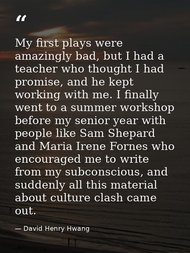 My first plays were amazingly bad, but I had a teacher who thought I had promise, and he kept working with me. I finally — David Henry Hwang