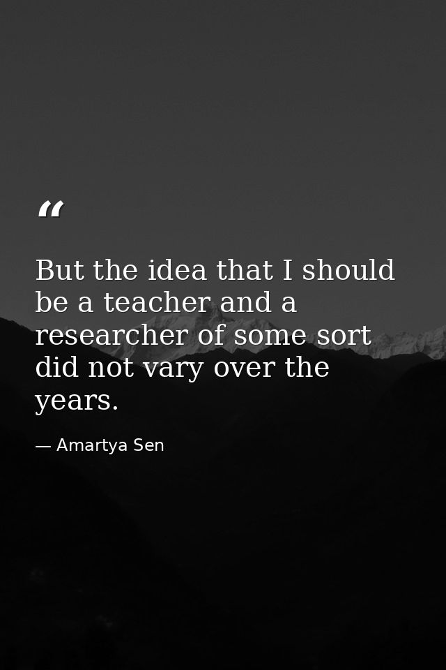 But the idea that I should be a teacher and a researcher of some sort did not vary over the years. — Amartya Sen