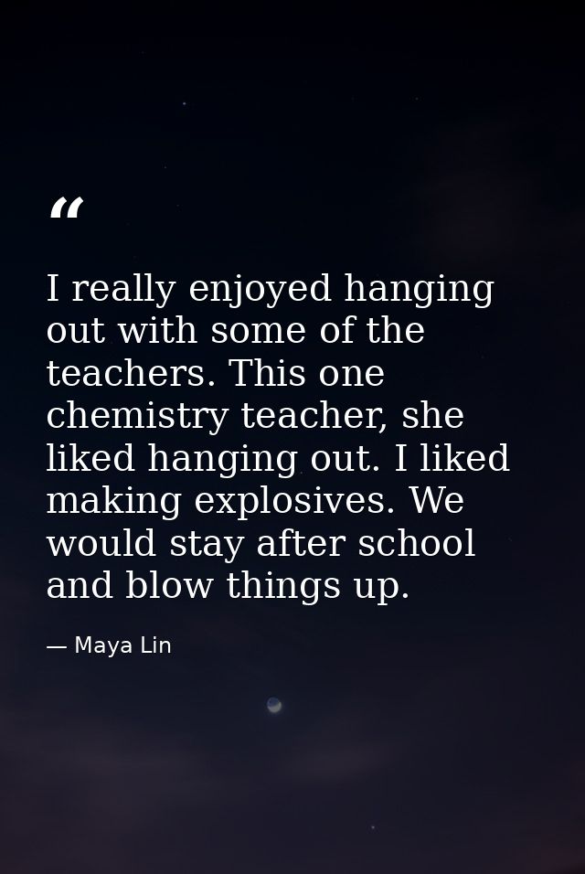 I really enjoyed hanging out with some of the teachers. This one chemistry teacher, she liked hanging out. I liked makin — Maya Lin