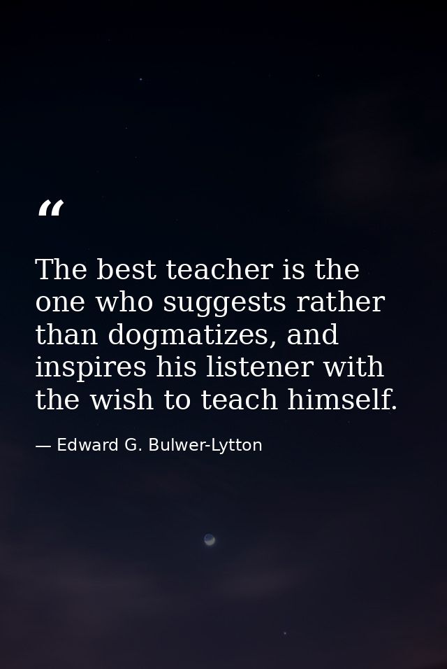 The best teacher is the one who suggests rather than dogmatizes, and inspires his listener with the wish to teach himsel — Edward G. Bulwer-Lytton