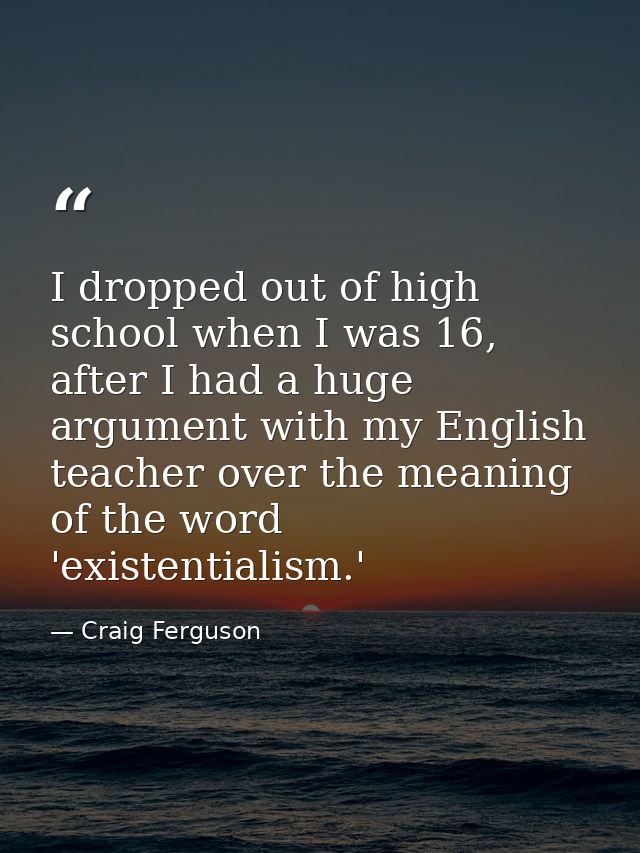 I dropped out of high school when I was 16, after I had a huge argument with my English teacher over the meaning of the  — Craig Ferguson