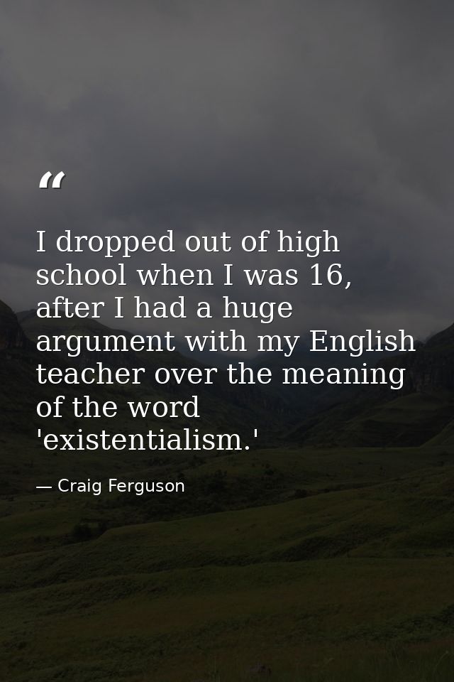I dropped out of high school when I was 16, after I had a huge argument with my English teacher over the meaning of the  — Craig Ferguson