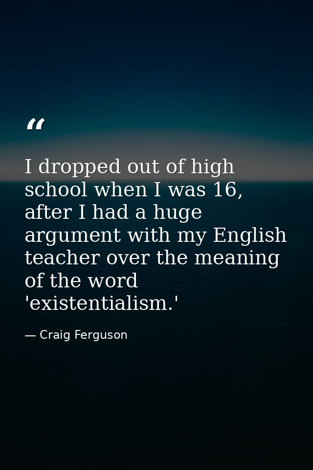 I dropped out of high school when I was 16, after I had a huge argument with my English teacher over the meaning of the  — Craig Ferguson