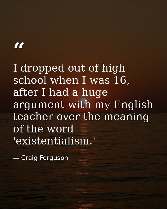 I dropped out of high school when I was 16, after I had a huge argument with my English teacher over the meaning of the  — Craig Ferguson