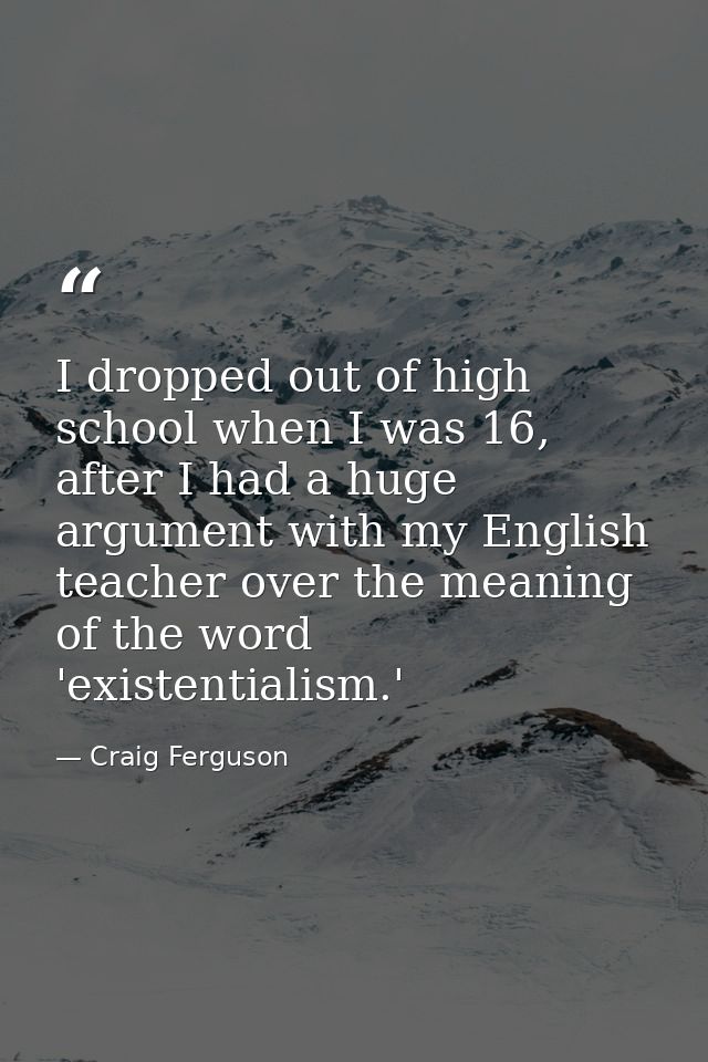 I dropped out of high school when I was 16, after I had a huge argument with my English teacher over the meaning of the  — Craig Ferguson