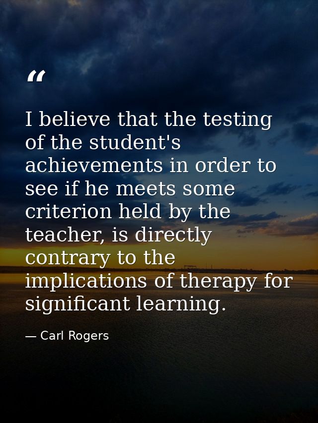I believe that the testing of the student's achievements in order to see if he meets some criterion held by the teacher, — Carl Rogers