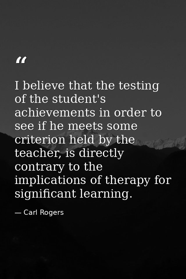 I believe that the testing of the student's achievements in order to see if he meets some criterion held by the teacher, — Carl Rogers
