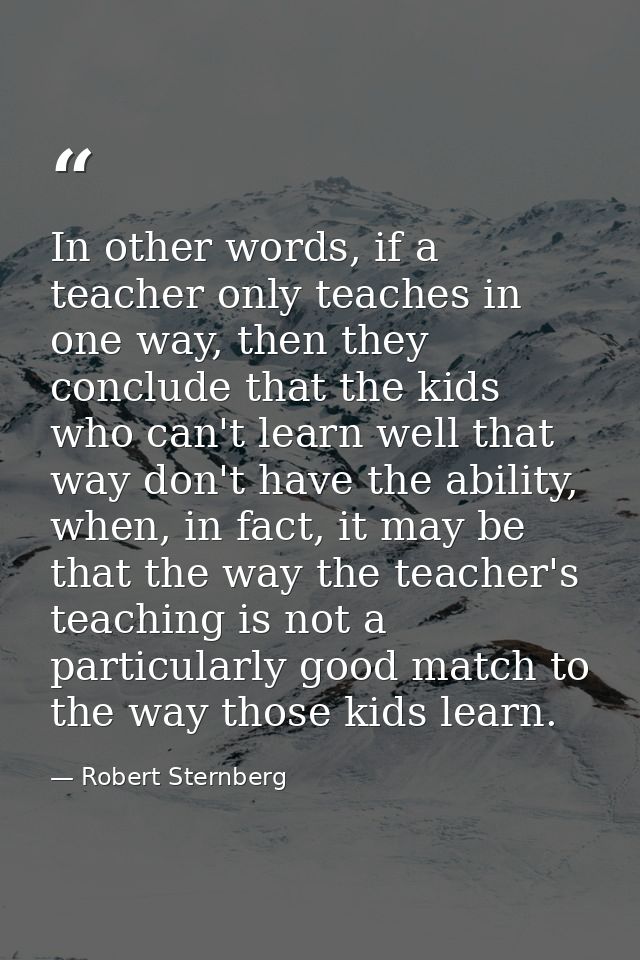 In other words, if a teacher only teaches in one way, then they conclude that the kids who can't learn well that way don — Robert Sternberg
