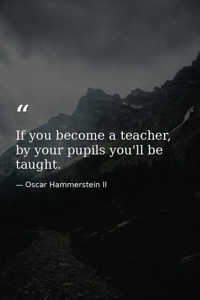 If you become a teacher, by your pupils you'll be taught. — Oscar Hammerstein II