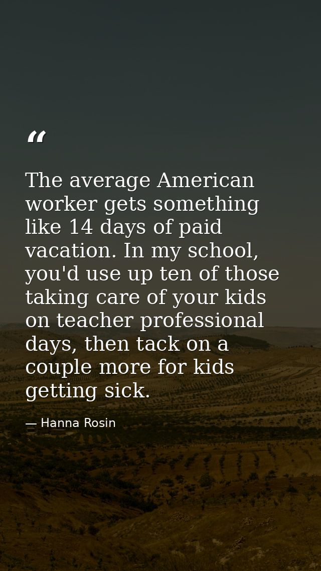 The average American worker gets something like 14 days of paid vacation. In my school, you'd use up ten of those taking — Hanna Rosin