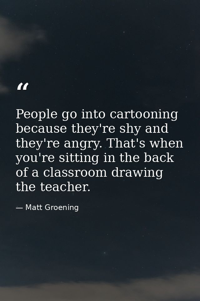 People go into cartooning because they're shy and they're angry. That's when you're sitting in the back of a classroom d — Matt Groening