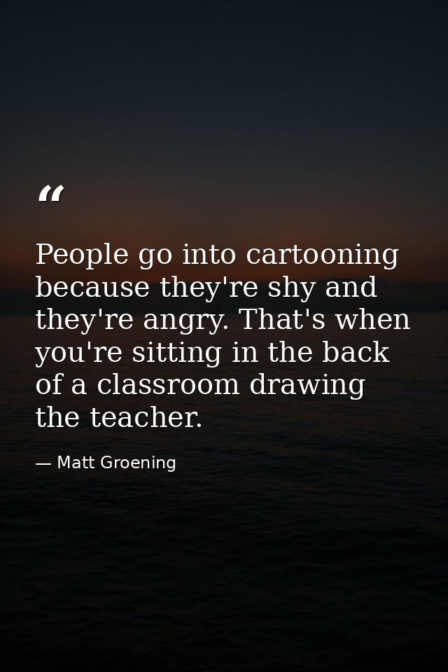 People go into cartooning because they're shy and they're angry. That's when you're sitting in the back of a classroom d — Matt Groening