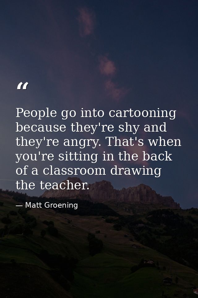 People go into cartooning because they're shy and they're angry. That's when you're sitting in the back of a classroom d — Matt Groening